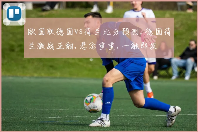 欧国联德国vs荷兰比分预测,德国荷兰激战正酣,悬念重重,一触即发