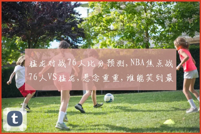 猛龙对战76人比分预测,NBA焦点战76人VS猛龙,悬念重重,谁能笑到最后